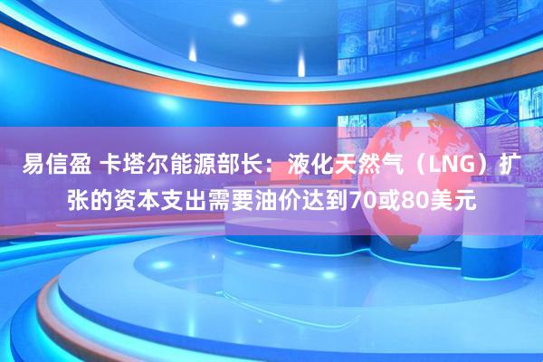 易信盈 卡塔尔能源部长：液化天然气（LNG）扩张的资本支出需要油价达到70或80美元