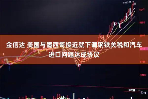 金信达 美国与墨西哥接近就下调钢铁关税和汽车进口问题达成协议