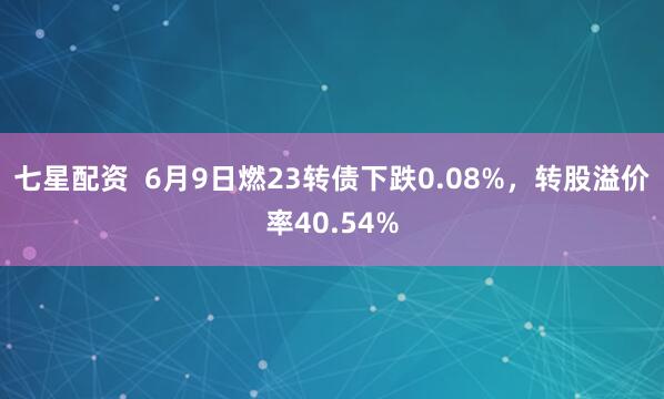 七星配资 6月9日燃23转债下跌0.08%,转股溢价率40.54%