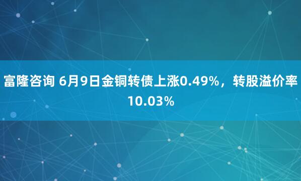 富隆咨询 6月9日金铜转债上涨0.49%，转股溢价率10.03%