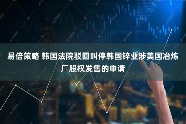 易倍策略 韩国法院驳回叫停韩国锌业涉美国冶炼厂股权发售的申请