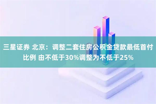 三星证券 北京：调整二套住房公积金贷款最低首付比例 由不低于30%调整为不低于25%