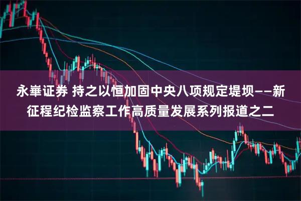 永崋证券 持之以恒加固中央八项规定堤坝——新征程纪检监察工作高质量发展系列报道之二