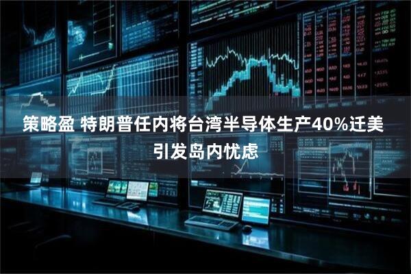 策略盈 特朗普任内将台湾半导体生产40%迁美 引发岛内忧虑