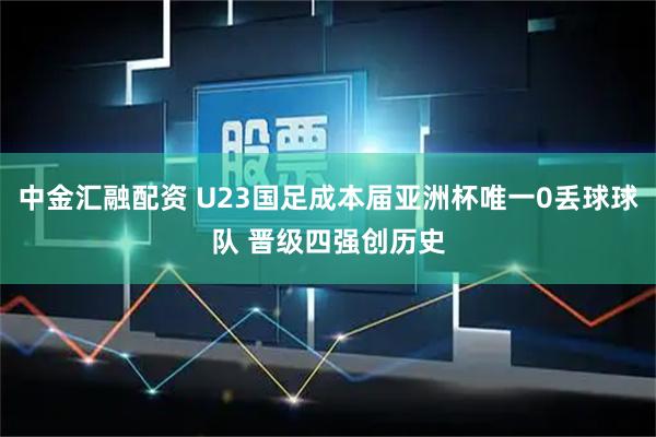 中金汇融配资 U23国足成本届亚洲杯唯一0丢球球队 晋级四强创历史