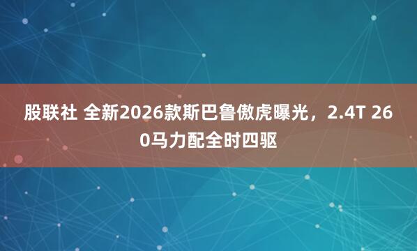 股联社 全新2026款斯巴鲁傲虎曝光，2.4T 260马力配全时四驱