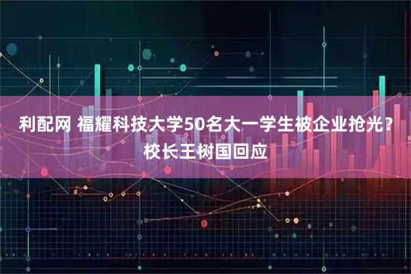 利配网 福耀科技大学50名大一学生被企业抢光？校长王树国回应