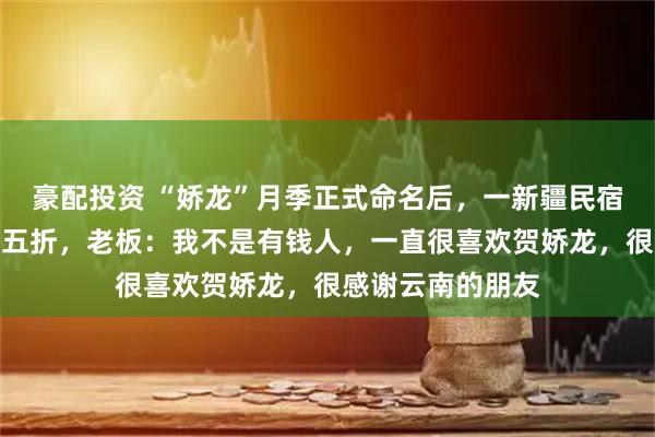 豪配投资 “娇龙”月季正式命名后，一新疆民宿要给云南游客打五折，老板：我不是有钱人，一直很喜欢贺娇龙，很感谢云南的朋友