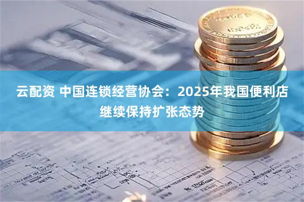 云配资 中国连锁经营协会：2025年我国便利店继续保持扩张态势