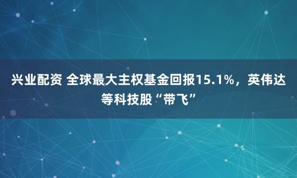 兴业配资 全球最大主权基金回报15.1%，英伟达等科技股“带飞”