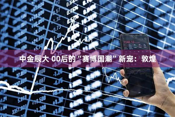 中金辰大 00后的“赛博国潮”新宠：敦煌