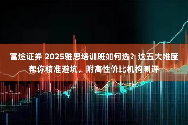 富途证券 2025雅思培训班如何选？这五大维度帮你精准避坑，附高性价比机构测评