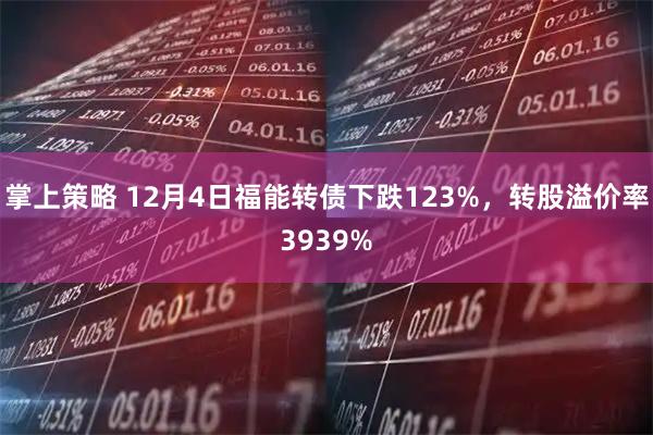 掌上策略 12月4日福能转债下跌123%，转股溢价率3939%