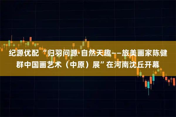 纪源优配 “归羽问源·自然天趣——旅美画家陈健群中国画艺术（中原）展”在河南沈丘开幕