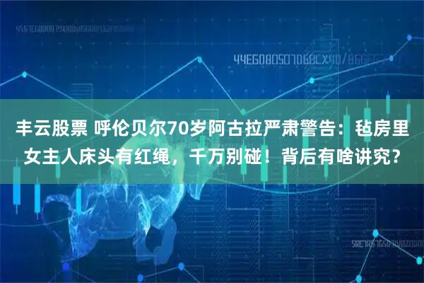 丰云股票 呼伦贝尔70岁阿古拉严肃警告：毡房里女主人床头有红绳，千万别碰！背后有啥讲究？
