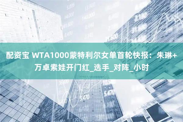 配资宝 WTA1000蒙特利尔女单首轮快报：朱琳+万卓索娃开门红_选手_对阵_小时