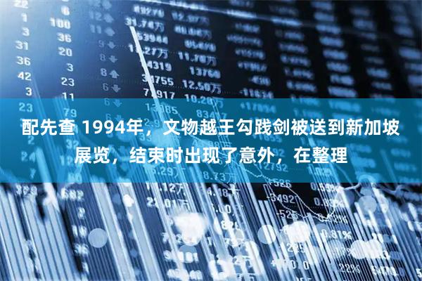 配先查 1994年，文物越王勾践剑被送到新加坡展览，结束时出现了意外，在整理