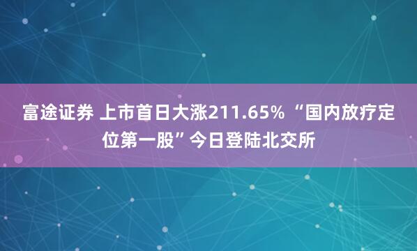 富途证券 上市首日大涨211.65% “国内放疗定位第一股”今日登陆北交所