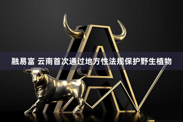 融易富 云南首次通过地方性法规保护野生植物